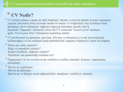 CV Nedir? CV, bireyin çalışma yaşamı ile ilgili bilgilerini, düzenli ve özet bir şekilde işverene sunmasına yarayan yani kısaca bireyi işverene tanıtan bir araçtır. Cv bilgilerimiz bize iş bulmaz bizim görüşmeye davet edilmemizi sağlayan özgeçmiş hazırlama aracıdır ama İş hayatında Özgeçmiş kelimesini yerini alır CV. Latincede hayatın yönü anlamına gelen Curriculum Vitae kelimesinin kısaltılmış halidir. CV profesyonel iş yaşamında, part-time, full-time ve dönemsel iş ve staj başvurularında kullanacağınız ve sizi mülakata kadar götürebilecek özgeçmiş bilgilerinizi içeren bir belgedir. Bizim için neler yapabilir? Bilgi ve yetenekleri nelerdir? Kişisel özellikleri, değerleri nelerdir? Özellikleri işin gerektirdiği özellikler mi? Özgeçmişiniz bu tür sorulara cevap verebiliyor nitelikte olmalıdır. Kısacası, özgeçmişiniz işverenlere; Ben bu işi yapabilirim. Ben bu işi istiyorum. Ben bu işe ve firmaya uyum sağlayabilirim mesajlarını verebiliyor olmalıdır.